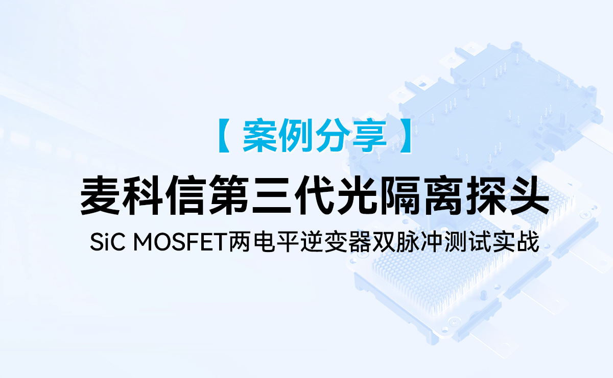 案例分享|麦科信第三代光隔离探头在两电平逆变器的SiC MOSFET的双脉冲测试应用实例